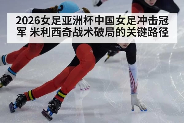 2026女足亚洲杯中国女足冲击冠军 米利西奇战术破局的关键路径